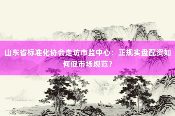 山东省标准化协会走访市监中心：正规实盘配资如何促市场规范？