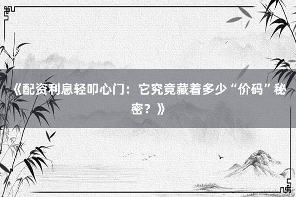 《配资利息轻叩心门：它究竟藏着多少“价码”秘密？》