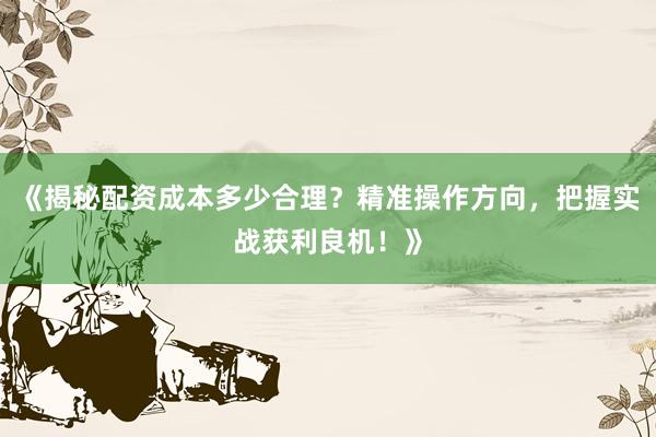 《揭秘配资成本多少合理？精准操作方向，把握实战获利良机！》