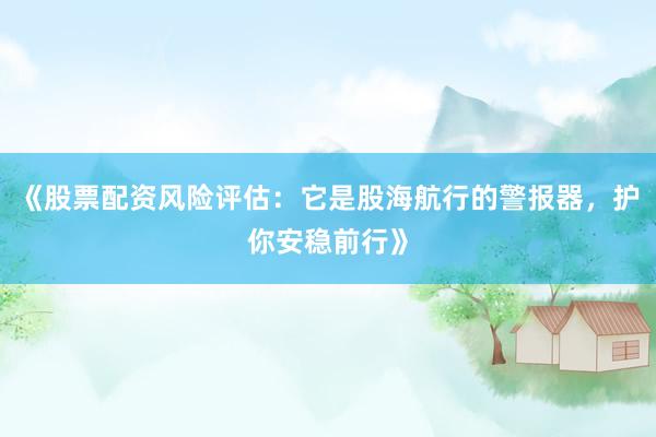 《股票配资风险评估：它是股海航行的警报器，护你安稳前行》