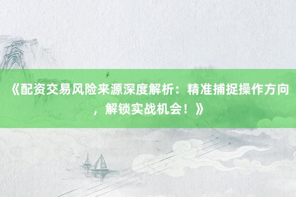 《配资交易风险来源深度解析:精准捕捉操作方向,解锁实战机会!》