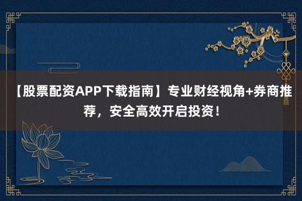 【股票配资APP下载指南】专业财经视角+券商推荐，安全高效开启投资！