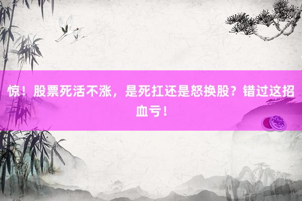 惊！股票死活不涨，是死扛还是怒换股？错过这招血亏！