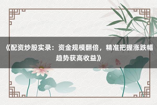 《配资炒股实录：资金规模翻倍，精准把握涨跌幅趋势获高收益》