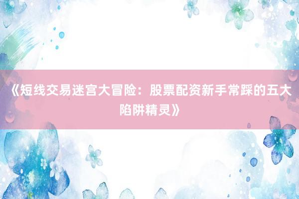 《短线交易迷宫大冒险：股票配资新手常踩的五大陷阱精灵》
