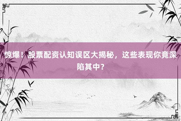 惊爆！股票配资认知误区大揭秘，这些表现你竟深陷其中？