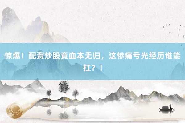 惊爆！配资炒股竟血本无归，这惨痛亏光经历谁能扛？！