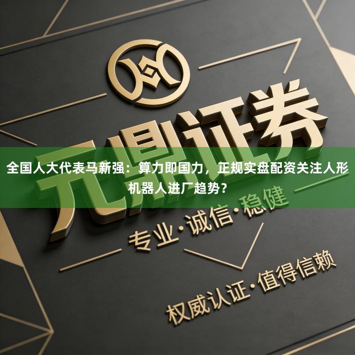 全国人大代表马新强:算力即国力,正规实盘配资关注人形机器人进厂趋势?