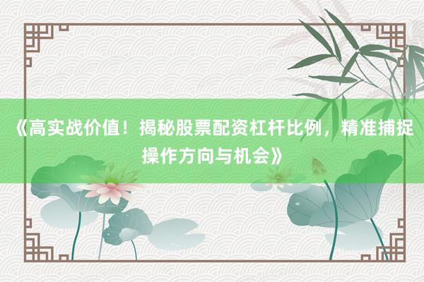 《高实战价值！揭秘股票配资杠杆比例，精准捕捉操作方向与机会》