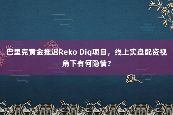 巴里克黄金推迟Reko Diq项目，线上实盘配资视角下有何隐情？
