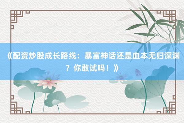 《配资炒股成长路线：暴富神话还是血本无归深渊？你敢试吗！》