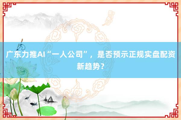 广东力推AI“一人公司”，是否预示正规实盘配资新趋势？