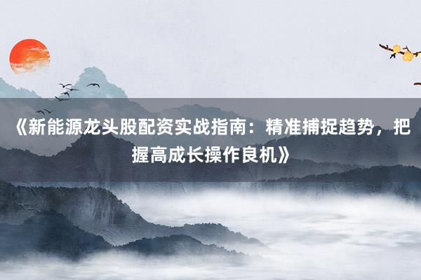 《新能源龙头股配资实战指南：精准捕捉趋势，把握高成长操作良机》