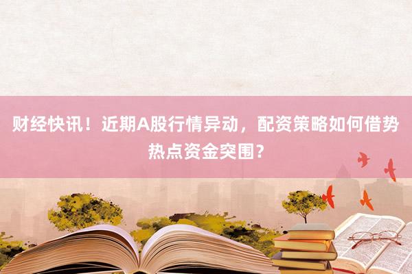 财经快讯！近期A股行情异动，配资策略如何借势热点资金突围？