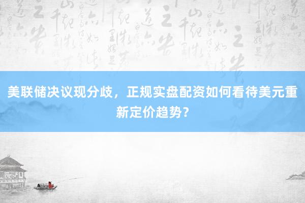 美联储决议现分歧，正规实盘配资如何看待美元重新定价趋势？