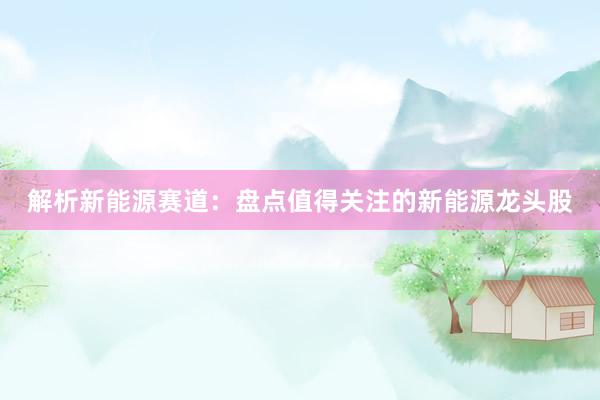 解析新能源赛道：盘点值得关注的新能源龙头股