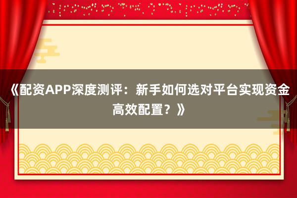 《配资APP深度测评：新手如何选对平台实现资金高效配置？》