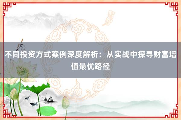 不同投资方式案例深度解析：从实战中探寻财富增值最优路径