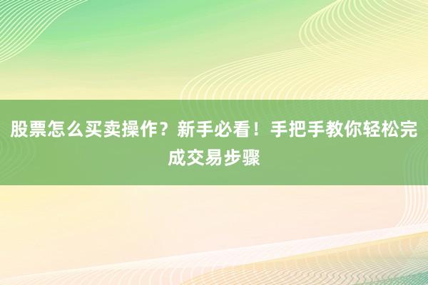 股票怎么买卖操作？新手必看！手把手教你轻松完成交易步骤