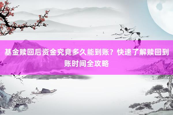 基金赎回后资金究竟多久能到账？快速了解赎回到账时间全攻略
