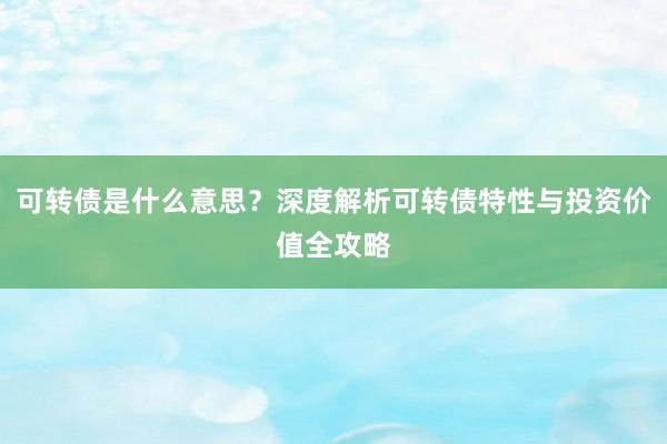 可转债是什么意思？深度解析可转债特性与投资价值全攻略