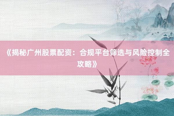 《揭秘广州股票配资：合规平台筛选与风险控制全攻略》
