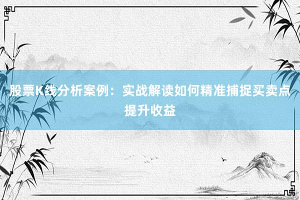 股票K线分析案例：实战解读如何精准捕捉买卖点提升收益