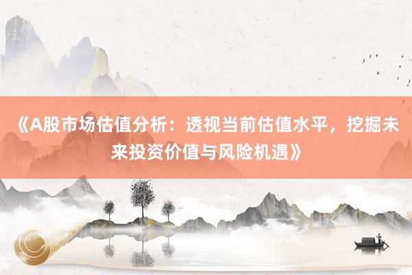 《A股市场估值分析：透视当前估值水平，挖掘未来投资价值与风险机遇》