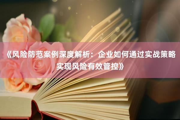《风险防范案例深度解析：企业如何通过实战策略实现风险有效管控》