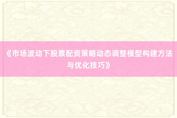 《市场波动下股票配资策略动态调整模型构建方法与优化技巧》