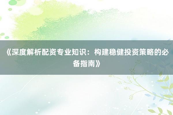 《深度解析配资专业知识：构建稳健投资策略的必备指南》