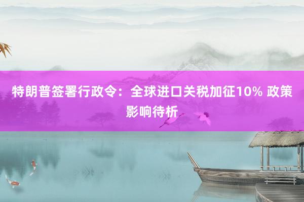特朗普签署行政令：全球进口关税加征10% 政策影响待析