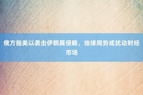俄方指美以袭击伊朗属侵略，地缘局势或扰动财经市场