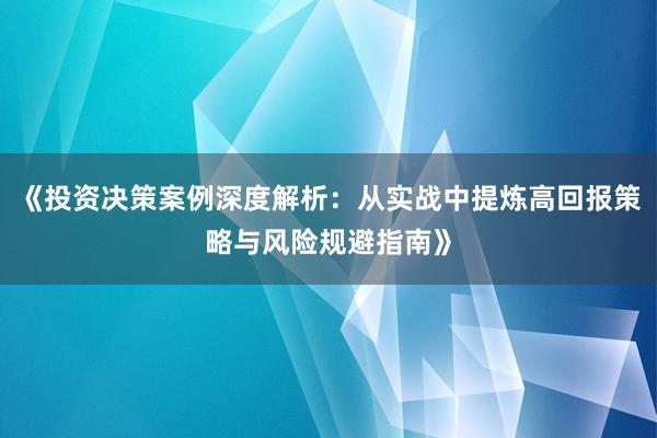 《投资决策案例深度解析：从实战中提炼高回报策略与风险规避指南》