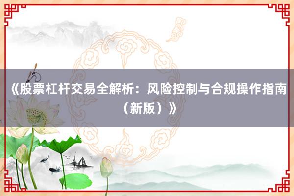 《股票杠杆交易全解析：风险控制与合规操作指南（新版）》