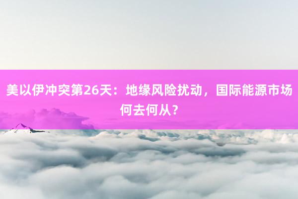 美以伊冲突第26天：地缘风险扰动，国际能源市场何去何从？