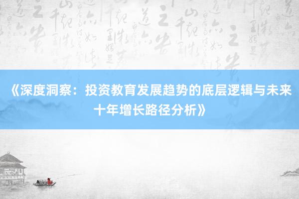 《深度洞察：投资教育发展趋势的底层逻辑与未来十年增长路径分析》