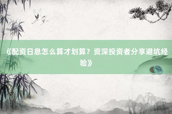 《配资日息怎么算才划算？资深投资者分享避坑经验》