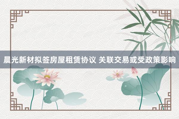 晨光新材拟签房屋租赁协议 关联交易或受政策影响