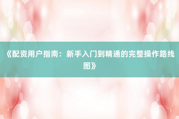 《配资用户指南：新手入门到精通的完整操作路线图》