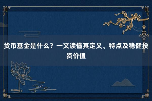 货币基金是什么？一文读懂其定义、特点及稳健投资价值