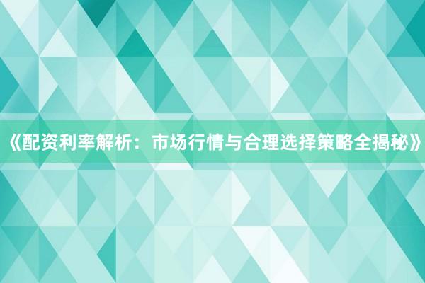 《配资利率解析：市场行情与合理选择策略全揭秘》