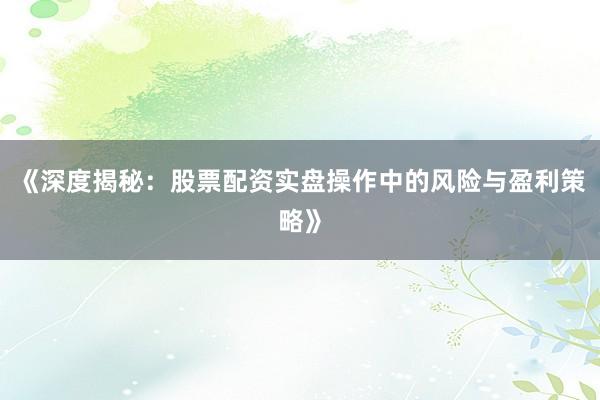 《深度揭秘：股票配资实盘操作中的风险与盈利策略》