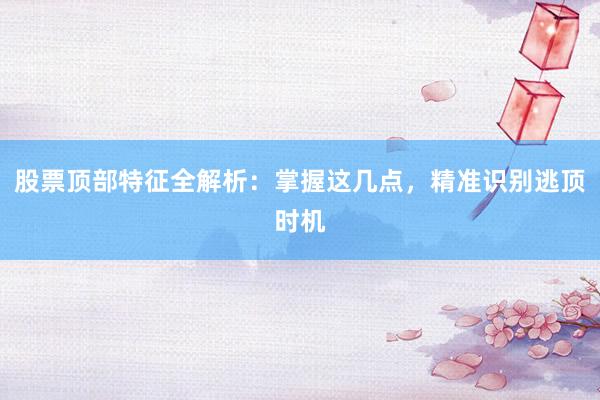 股票顶部特征全解析：掌握这几点，精准识别逃顶时机