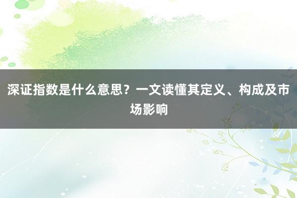 深证指数是什么意思？一文读懂其定义、构成及市场影响