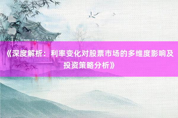 《深度解析：利率变化对股票市场的多维度影响及投资策略分析》
