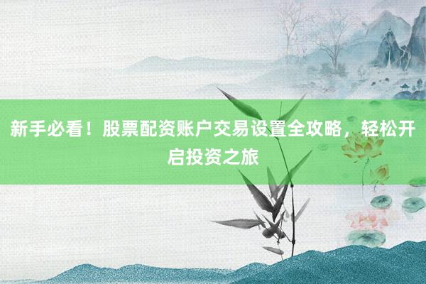 新手必看！股票配资账户交易设置全攻略，轻松开启投资之旅