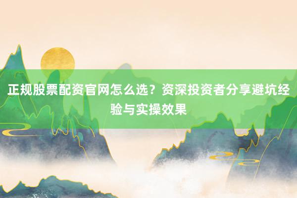 正规股票配资官网怎么选？资深投资者分享避坑经验与实操效果
