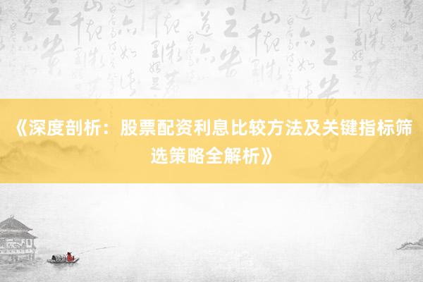《深度剖析：股票配资利息比较方法及关键指标筛选策略全解析》