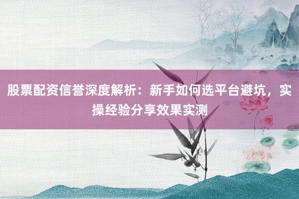 股票配资信誉深度解析：新手如何选平台避坑，实操经验分享效果实测